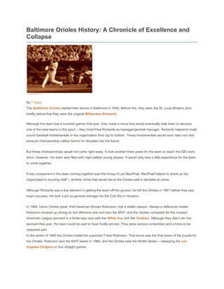 Baltimore Orioles History: A Chronicle of Excellence and
Collapse




By T Agee
The Baltimore Orioles started their tenure in Baltimore in 1954. Before this, they were the St. Louis Browns (and
briefly before that they were the original Milwaukee Brewers).


Although the team lost a hundred games that year, they made a move that would eventually help them to become
one of the best teams in the sport -- they hired Paul Richards as manager/general manager. Richards helped to instill
sound baseball fundamentals in the organization from top to bottom. These fundamentals would soon take root and
produce championship caliber teams for decades into the future.


But these championships would not come right away. It took another three years for the team to reach the.500 mark.
Soon, however, the team was filled with high-caliber young players. It would only take a little experience for the team
to come together.


A key component in the team coming together was the hiring of Lee MacPhail. MacPhail helped to shore up the
organization's scouting staff -- another move that would serve the Orioles well in decades to come.


Although Richards was a key element in getting the team off the ground, he left the Orioles in 1961 before they saw
major success. He took a job as general manager for the Colt 45s in Houston.


In 1964, future Orioles great, third baseman Brooks Robinson, had a stellar season. Always a defensive master,
Robinson showed up strong on the offensive side and won the MVP, and the Orioles competed for the coveted
American League pennant in a three-way race with the White Sox and the Yankees. Although they didn't win the
pennant that year, the team could be said to have finally arrived. They were serious contenders and a force to be
reckoned with.
In the winter of 1965 the Orioles traded for superstar Frank Robinson. That move was the final piece of the puzzle for
the Orioles. Robinson won the MVP award in 1966, and the Orioles took the World Series -- sweeping the Los
Angeles Dodgers in four straight games.
 