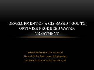 DEVELOPMENT OF A GIS BASED TOOL TO
    OPTIMIZE PRODUCED WATER
           TREATMENT



          Ashwin Dhanasekar, Dr. Ken Carlson
       Dept. of Civil & Environmental Engineering
       Colorado State University, Fort Collins, CO
 