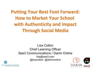 Putting Your Best Foot Forward:
  How to Market Your School
 with Authenticity and Impact
     Through Social Media

              Lisa Colton
         Chief Learning Officer
   See3 Communications / Darim Online
               lisa@see3.com
          @lisacolton @darimonline
 