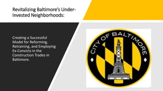 Revitalizing Baltimore’s Under-
Invested Neighborhoods:
Creating a Successful
Model for Reforming,
Retraining, and Employing
Ex-Convicts in the
Construction Trades in
Baltimore.
1
 