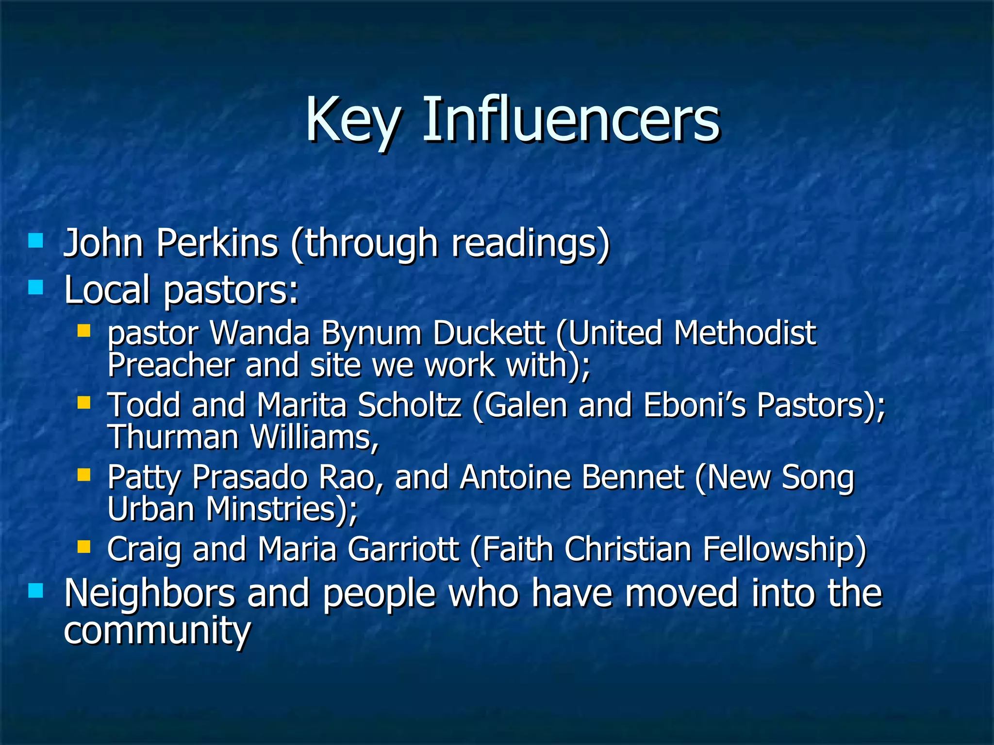 Key Influencers John Perkins (through readings) Local pastors: pastor Wanda Bynum Duckett (United Methodist Preacher and site we work with);  Todd and Marita Scholtz (Galen and Eboni’s Pastors); Thurman Williams,  Patty Prasado Rao, and Antoine Bennet (New Song Urban Minstries);  Craig and Maria Garriott (Faith Christian Fellowship) Neighbors and people who have moved into the community 