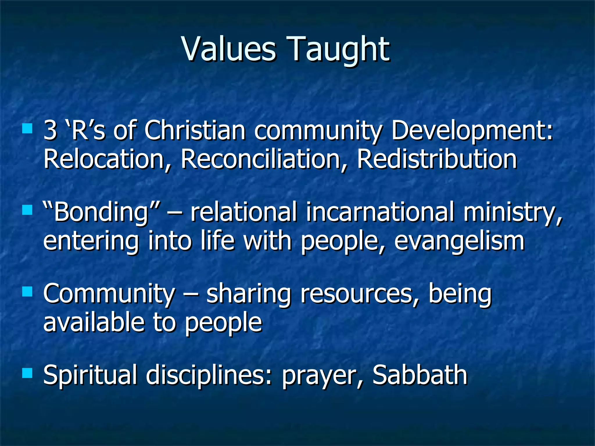 Values Taught  3 ‘R’s of Christian community Development: Relocation, Reconciliation, Redistribution “ Bonding” – relational incarnational ministry, entering into life with people, evangelism Community – sharing resources, being available to people Spiritual disciplines: prayer, Sabbath 