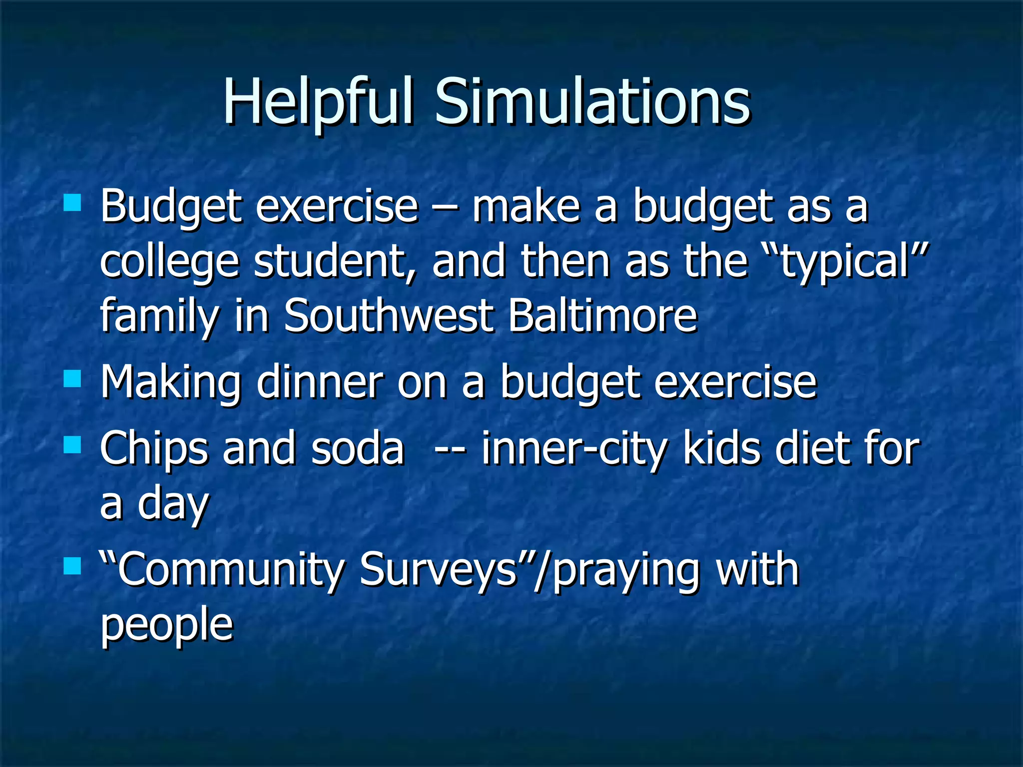 Helpful Simulations Budget exercise – make a budget as a college student, and then as the “typical” family in Southwest Baltimore Making dinner on a budget exercise Chips and soda  -- inner-city kids diet for a day “Community Surveys”/praying with people 