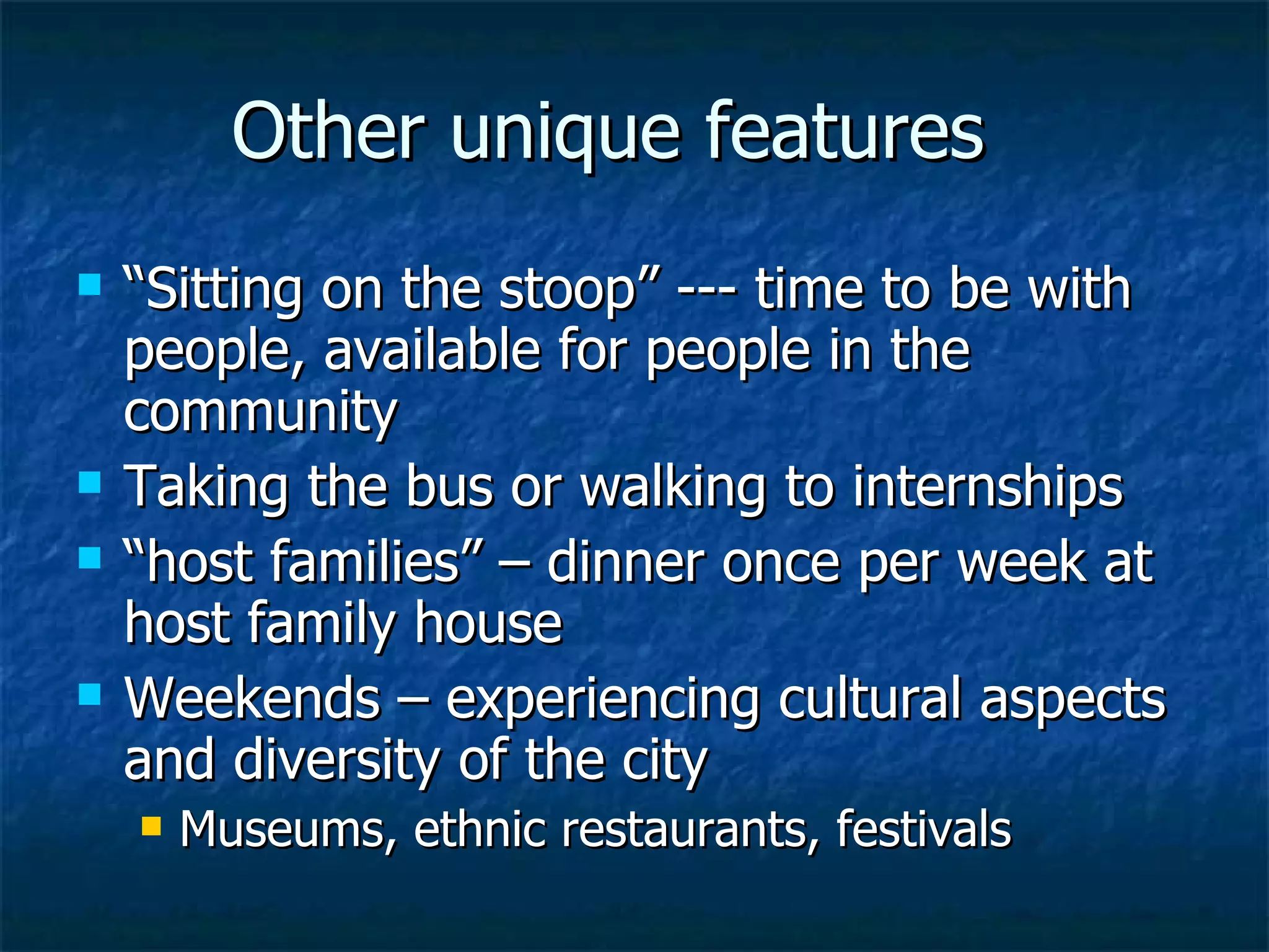 Other unique features “Sitting on the stoop” --- time to be with people, available for people in the community Taking the bus or walking to internships “host families” – dinner once per week at host family house Weekends – experiencing cultural aspects and diversity of the city Museums, ethnic restaurants, festivals 