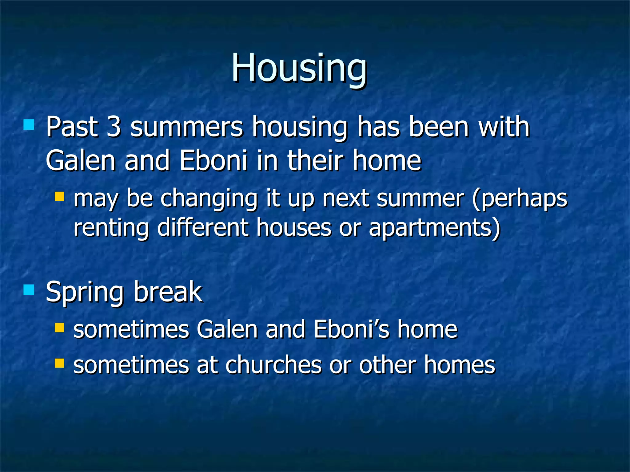Housing Past 3 summers housing has been with Galen and Eboni in their home may be changing it up next summer (perhaps renting different houses or apartments) Spring break  sometimes Galen and Eboni’s home  sometimes at churches or other homes 
