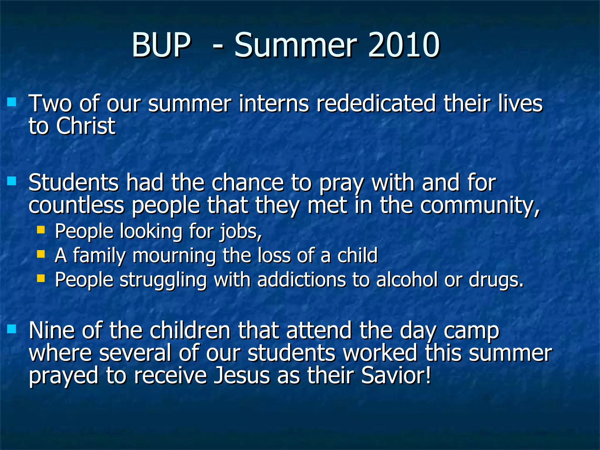 Two of our summer interns rededicated their lives to Christ Students had the chance to pray with and for countless people that they met in the community,  People looking for jobs,  A family mourning the loss of a child People struggling with addictions to alcohol or drugs.  Nine of the children that attend the day camp where several of our students worked this summer prayed to receive Jesus as their Savior! BUP  - Summer 2010 