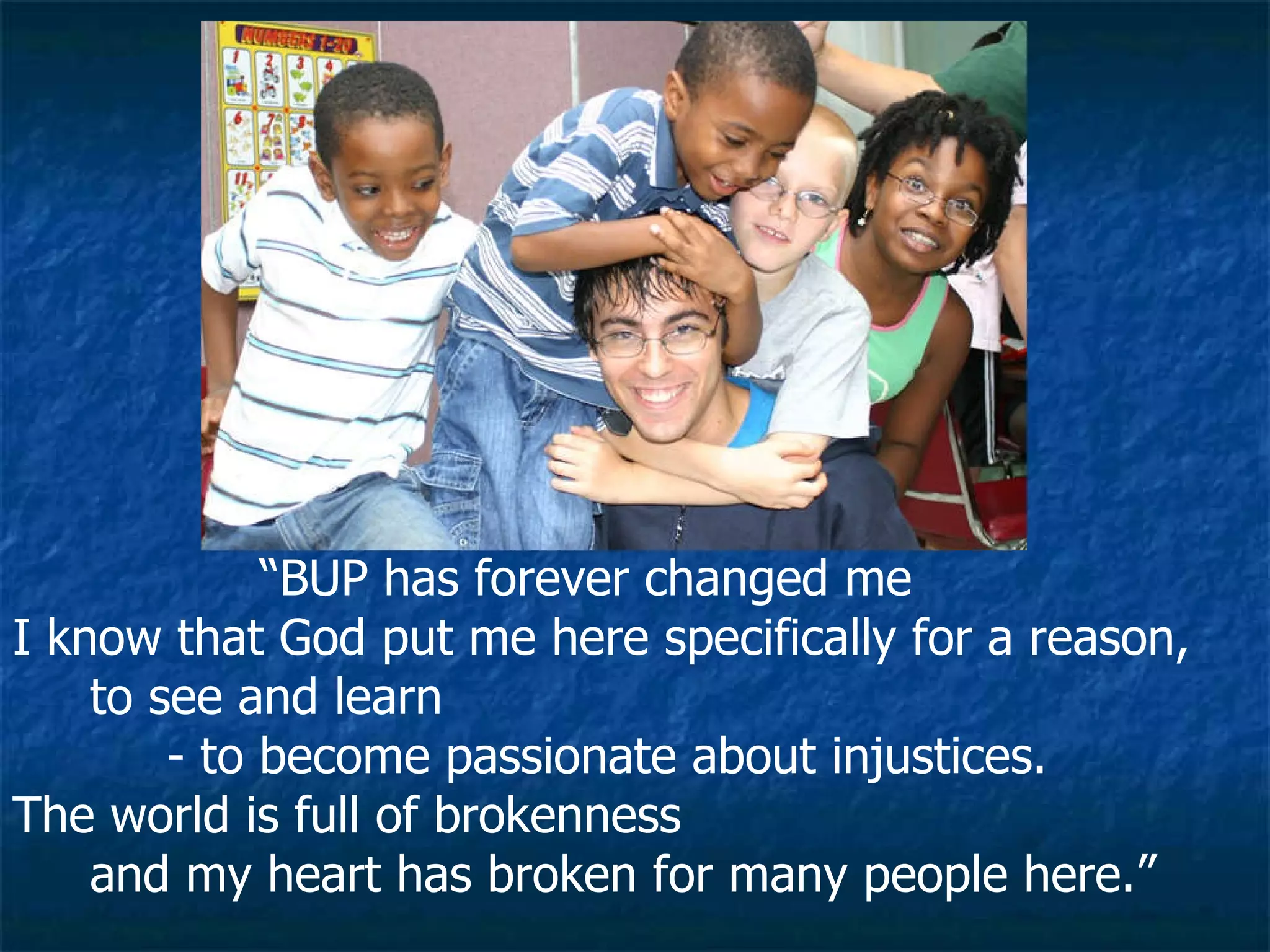 “ BUP has forever changed me I know that God put me here specifically for a reason, to see and learn  - to become passionate about injustices.  The world is full of brokenness  and my heart has broken for many people here.”  