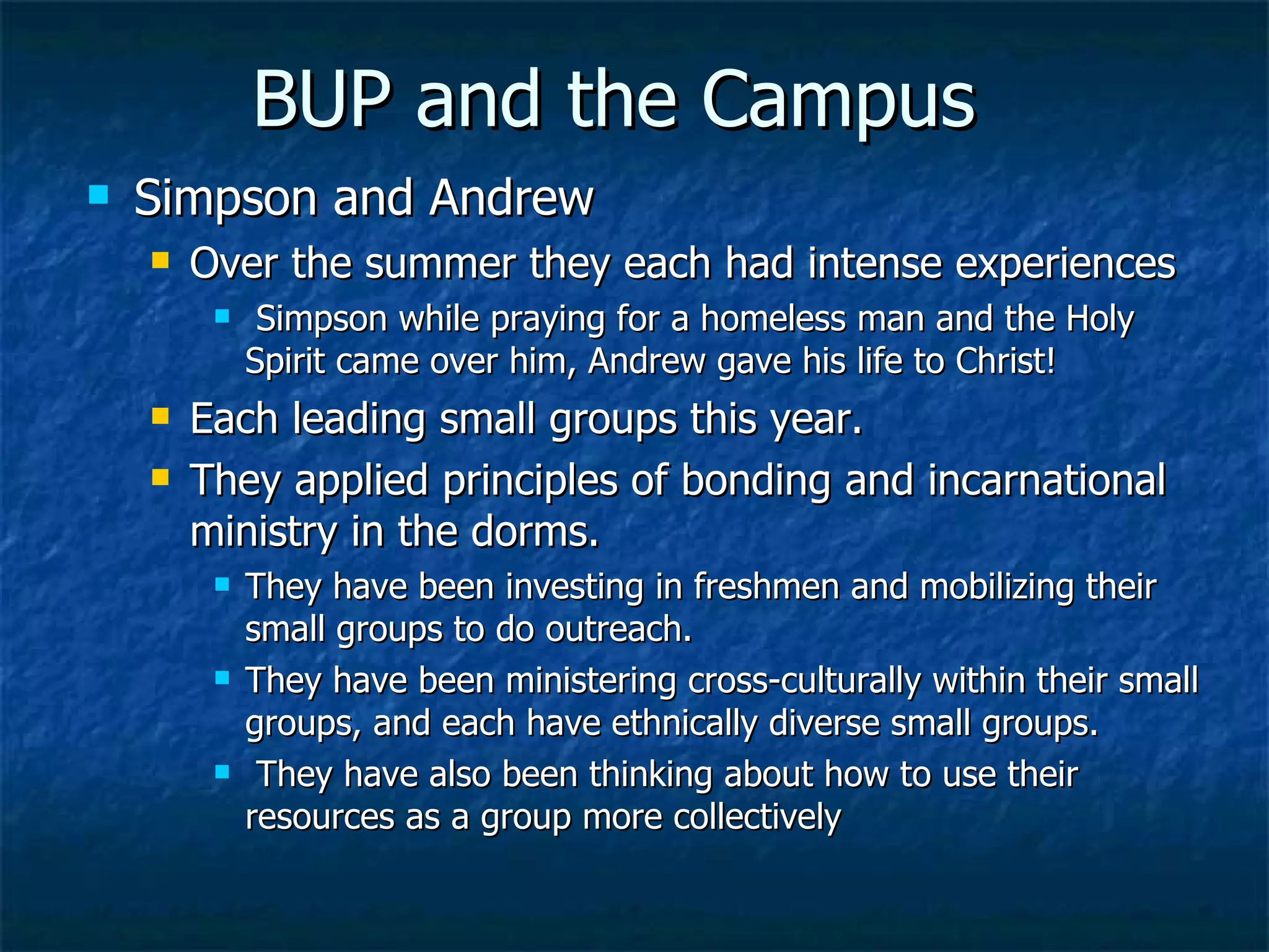 BUP and the Campus Simpson and Andrew  Over the summer they each had intense experiences  Simpson while praying for a homeless man and the Holy Spirit came over him, Andrew gave his life to Christ!  Each leading small groups this year.  They applied principles of bonding and incarnational ministry in the dorms.  They have been investing in freshmen and mobilizing their small groups to do outreach.  They have been ministering cross-culturally within their small groups, and each have ethnically diverse small groups.  They have also been thinking about how to use their resources as a group more collectively  