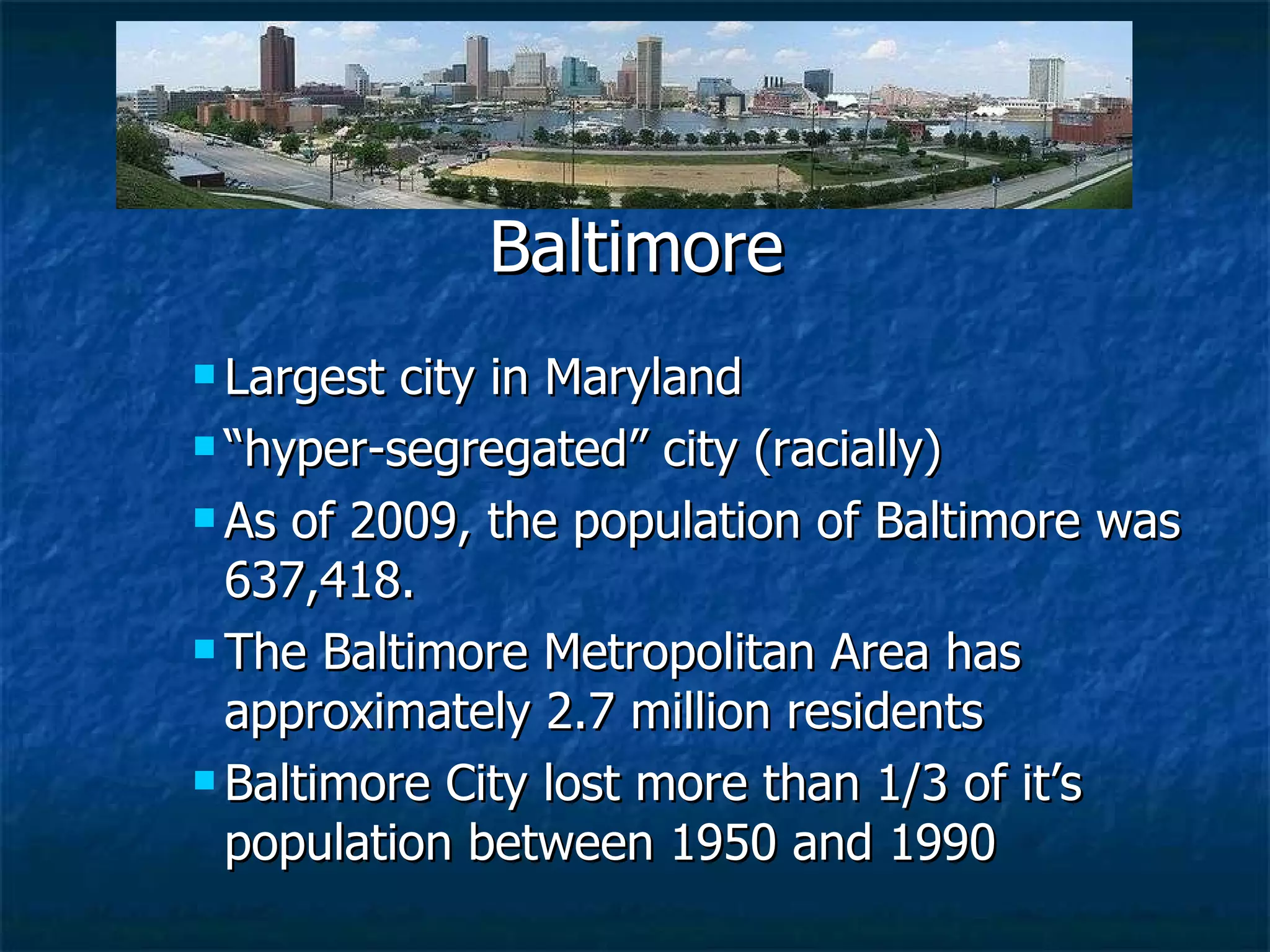 Largest city in Maryland “ hyper-segregated” city (racially) As of 2009, the population of Baltimore was 637,418. The Baltimore Metropolitan Area has approximately 2.7 million residents Baltimore City lost more than 1/3 of it’s population between 1950 and 1990 Baltimore 