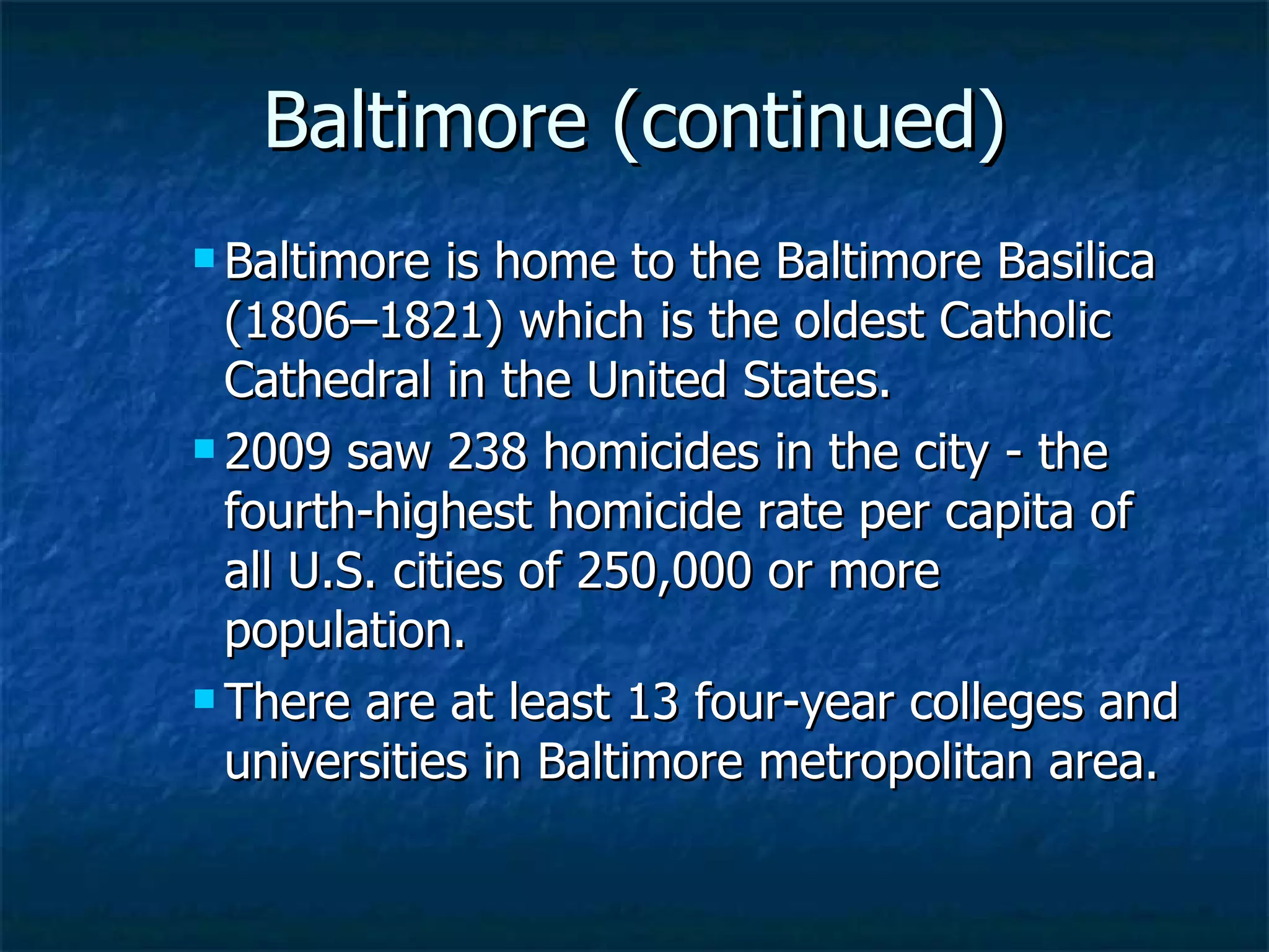 Baltimore (continued) Baltimore is home to the Baltimore Basilica (1806–1821) which is the oldest Catholic Cathedral in the United States.  2009 saw 238 homicides in the city - the fourth-highest homicide rate per capita of all U.S. cities of 250,000 or more population. There are at least 13 four-year colleges and universities in Baltimore metropolitan area. 