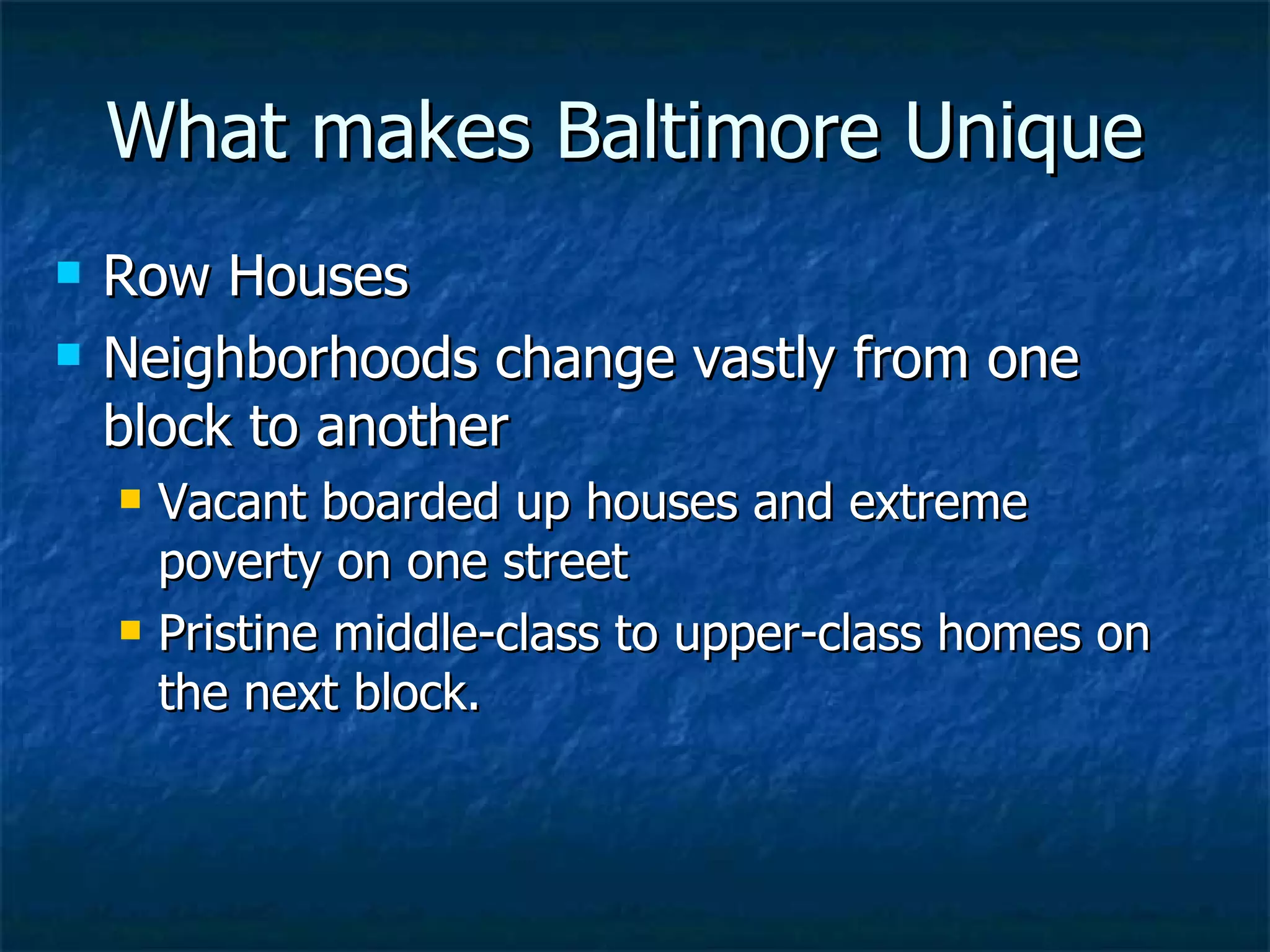 What makes Baltimore Unique Row Houses Neighborhoods change vastly from one block to another  Vacant boarded up houses and extreme poverty on one street  Pristine middle-class to upper-class homes on the next block. 