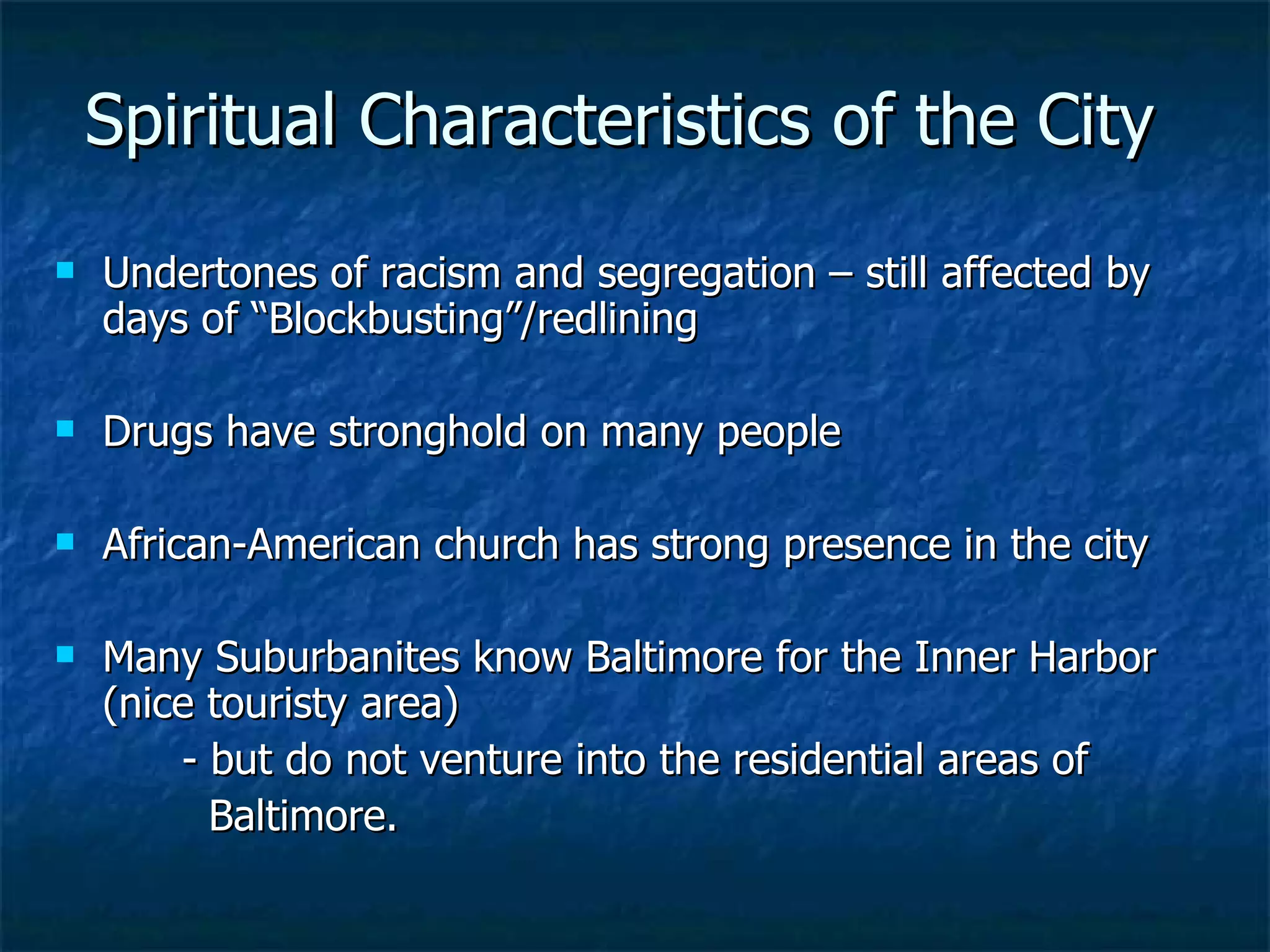 Spiritual Characteristics of the City Undertones of racism and segregation – still affected by days of “Blockbusting”/redlining Drugs have stronghold on many people African-American church has strong presence in the city Many Suburbanites know Baltimore for the Inner Harbor (nice touristy area)  - but do not venture into the residential areas of   Baltimore. 