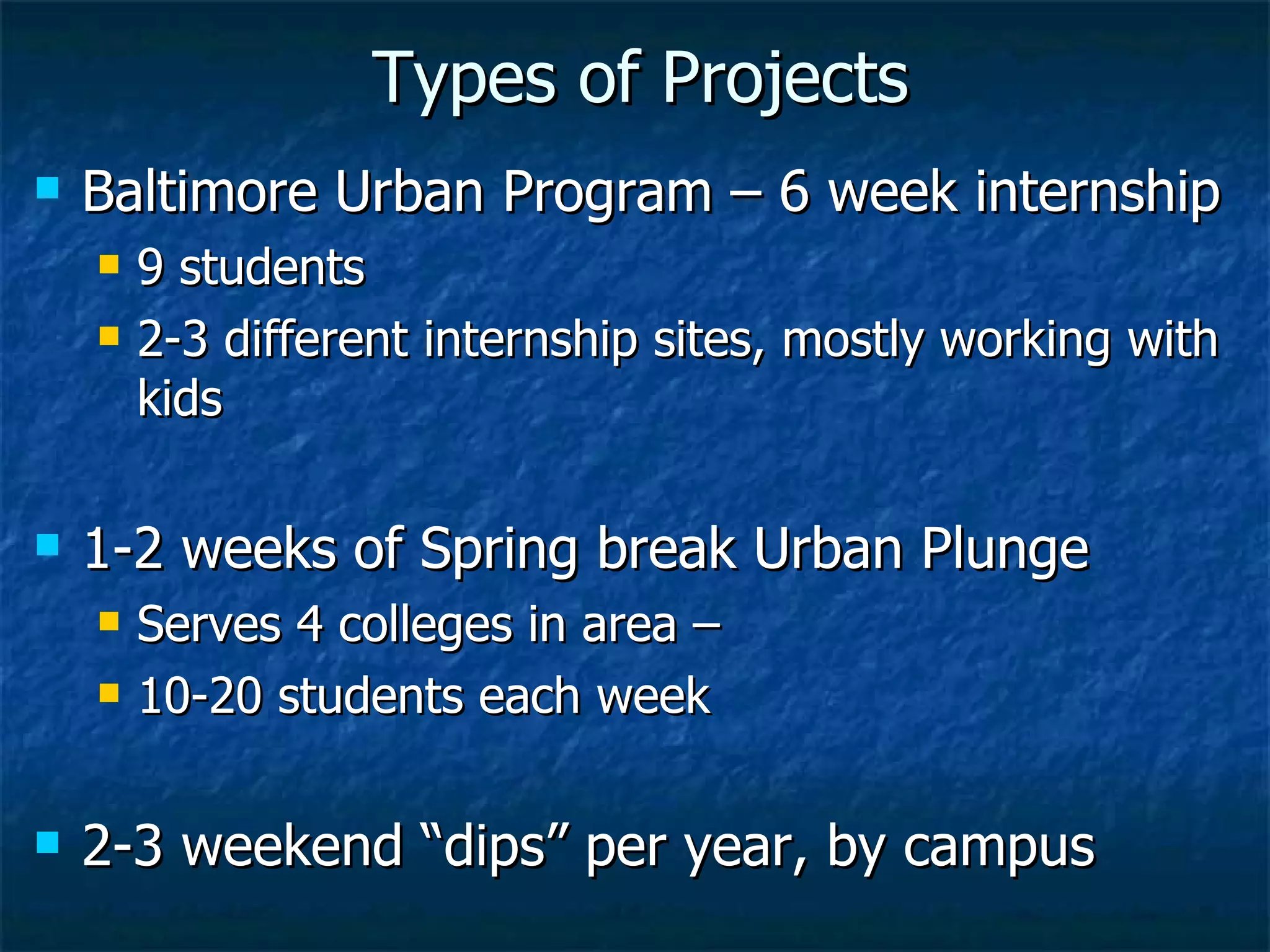 Types of Projects Baltimore Urban Program – 6 week internship 9 students 2-3 different internship sites, mostly working with kids 1-2 weeks of Spring break Urban Plunge  Serves 4 colleges in area –  10-20 students each week 2-3 weekend “dips” per year, by campus 