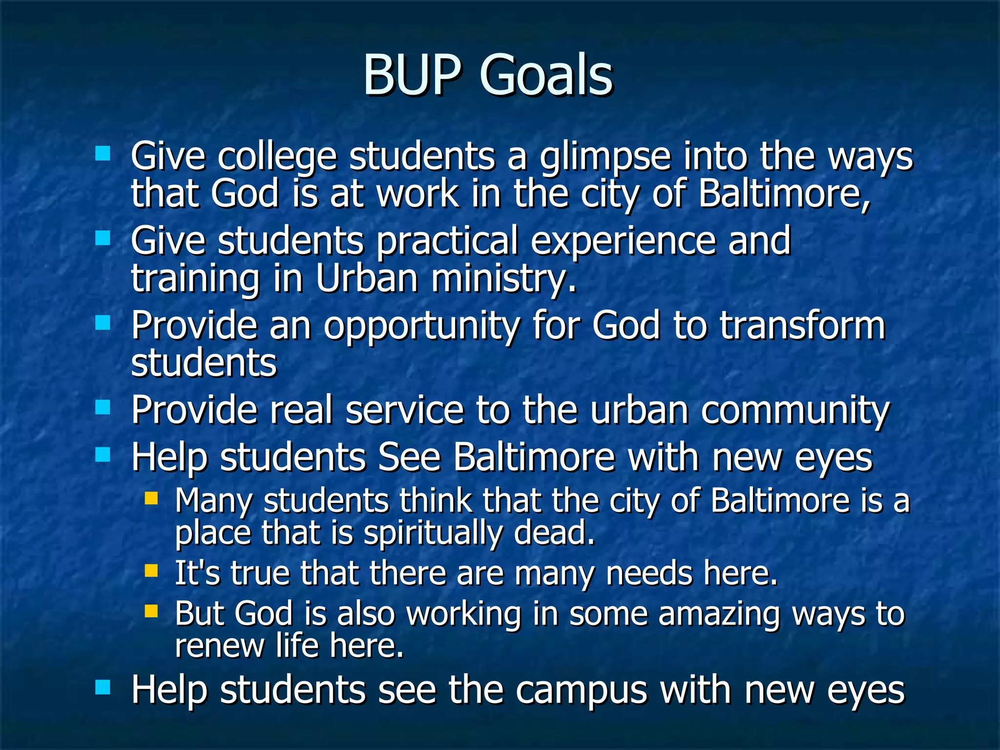 Give college students a glimpse into the ways that God is at work in the city of Baltimore,  Give students practical experience and training in Urban ministry.   Provide an opportunity for God to transform students Provide real service to the urban community  Help students See Baltimore with new eyes Many students think that the city of Baltimore is a place that is spiritually dead.   It's true that there are many needs here.   But God is also working in some amazing ways to renew life here.  Help students see the campus with new eyes BUP Goals 