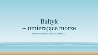 Bałtyk
– umierające morze
OPRACOWAŁ: KACPER WAWRZYNIAK
 