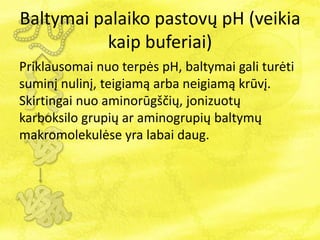 Baltymai palaiko pastovų pH (veikia
kaip buferiai)
Priklausomai nuo terpės pH, baltymai gali turėti
suminį nulinį, teigiamą arba neigiamą krūvį.
Skirtingai nuo aminorūgščių, jonizuotų
karboksilo grupių ar aminogrupių baltymų
makromolekulėse yra labai daug.
 