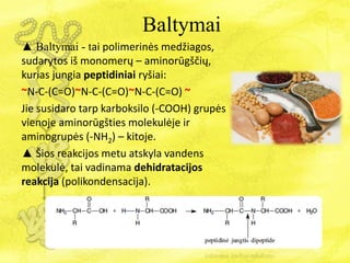 Baltymai
▲ Baltymai - tai polimerinės medžiagos,
sudarytos iš monomerų – aminorūgščių,
kurias jungia peptidiniai ryšiai:
~N-C-(C=O)~N-C-(C=O)~N-C-(C=O) ~
Jie susidaro tarp karboksilo (-COOH) grupės
vienoje aminorūgšties molekulėje ir
aminogrupės (-NH2) – kitoje.
▲ Šios reakcijos metu atskyla vandens
molekulė, tai vadinama dehidratacijos
reakcija (polikondensacija).
 