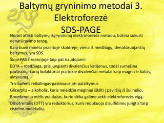 Norint atlikti baltymų išgryninimą elektroforezės metodu, būtina sukurti
denatūravimo terpę.
Kaip buvo minėta praeitoje skaidrėje, viena iš medžiagų, denatūruojančių
baltymus, yra SDS.
Šioje PAGE reakcijoje taip pat naudojami:
EDTA – medžiaga, prisijungianti divalenčius katijonus, todėl sumažina
proteazių, kurių kofaktoriai yra tokie divalenčiai metalai kaip magnis ir kalcis,
aktyvumą.
Tris buferis reikalingas pastovaus pH palaikymui.
Glicerolis – alkoholis, kuris neleidžia mėginiui iškilti į paviršių iš šulinėlio.
Bromfenolio mėlis yra dažas, kurio dėka galime sekti elektroforezės eigą.
Ditiotreitolis (DTT) yra reduktorius, kuris redukuoja disulfidines jungtis tarp
cisteino molekulių.
Baltymų gryninimo metodai 3.
Elektroforezė
SDS-PAGE
 