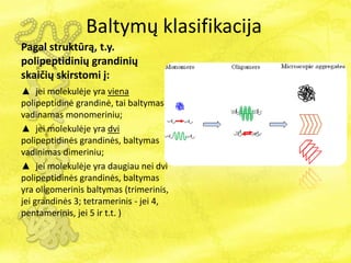 Baltymų klasifikacija
Pagal struktūrą, t.y.
polipeptidinių grandinių
skaičių skirstomi į:
▲ jei molekulėje yra viena
polipeptidinė grandinė, tai baltymas
vadinamas monomeriniu;
▲ jei molekulėje yra dvi
polipeptidinės grandinės, baltymas
vadinimas dimeriniu;
▲ jei molekulėje yra daugiau nei dvi
polipeptidinės grandinės, baltymas
yra oligomerinis baltymas (trimerinis,
jei grandinės 3; tetramerinis - jei 4,
pentamerinis, jei 5 ir t.t. )
 