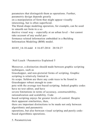 parameters that distinguish them as operations. Further,
parametric design depends greatly
on a manipulation of form that might appear visually
interesting, but is often superficial.
The blend-shape modeling operation, for example, can be used
to smooth out form in a se-
ductive visual way – especially at an urban level – but cannot
take account of any useful per-
formance related information embedded in a Building
Information Modeling (BIM) model.
44185_14-10.indd 4 16-07-2014 20:54:27
Neil Leach / Parametrics Explained 5
Moreover, a distinction should made between graphic scripting
techniques, such as
Grasshopper, and non-pictorial forms of scripting. Graphic
scripting is relatively limited in
its scope. Seldom are there any code trees to be found in
Grasshopper robust enough to com-
pete with the average text based scripting. Indeed graphic codes
have no text editor, and have
severe limitations in terms of accuracy, constructability,
rationalization and scalability. Code
based scripting enjoys far greater levels of control. Despite
their apparent similarities, then,
there are important distinctions to be made not only between
algorithmic and parametric
operations, but also between visual scripting and purely code-
based algorithmic operations.
5. Parametricism
 