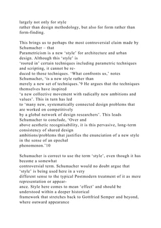 largely not only for style
rather than design methodology, but also for form rather than
form-finding.
This brings us to perhaps the most controversial claim made by
Schumacher – that
Parametricism is a new ‘style’ for architecture and urban
design. Although this ‘style’ is
‘rooted in’ certain techniques including parametric techniques
and scripting, it cannot be re-
duced to those techniques. ‘What confronts us,’ notes
Schumacher, ‘is a new style rather than
merely a new set of techniques.’9 He argues that the techniques
themselves have inspired
‘a new collective movement with radically new ambitions and
values’. This in turn has led
to ‘many new, systematically connected design problems that
are worked on competitively
by a global network of design researchers’. This leads
Schumacher to conclude, ‘Over and
above aesthetic recognisability, it is this pervasive, long-term
consistency of shared design
ambitions/problems that justifies the enunciation of a new style
in the sense of an epochal
phenomenon.’10
Schumacher is correct to use the term ‘style’, even though it has
become a somewhat
controversial term. Schumacher would no doubt argue that
‘style’ is being used here in a very
different sense to the typical Postmodern treatment of it as mere
representation or appear-
ance. Style here comes to mean ‘effect’ and should be
understood within a deeper historical
framework that stretches back to Gottfried Semper and beyond,
where outward appearance
 