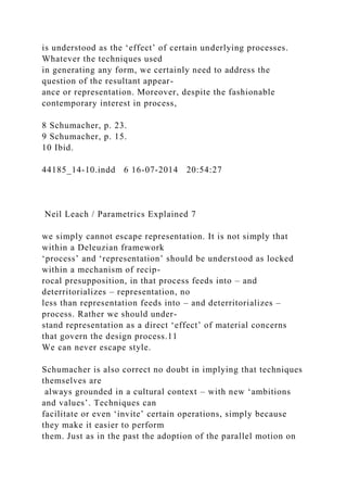 is understood as the ‘effect’ of certain underlying processes.
Whatever the techniques used
in generating any form, we certainly need to address the
question of the resultant appear-
ance or representation. Moreover, despite the fashionable
contemporary interest in process,
8 Schumacher, p. 23.
9 Schumacher, p. 15.
10 Ibid.
44185_14-10.indd 6 16-07-2014 20:54:27
Neil Leach / Parametrics Explained 7
we simply cannot escape representation. It is not simply that
within a Deleuzian framework
‘process’ and ‘representation’ should be understood as locked
within a mechanism of recip-
rocal presupposition, in that process feeds into – and
deterritorializes – representation, no
less than representation feeds into – and deterritorializes –
process. Rather we should under-
stand representation as a direct ‘effect’ of material concerns
that govern the design process.11
We can never escape style.
Schumacher is also correct no doubt in implying that techniques
themselves are
always grounded in a cultural context – with new ‘ambitions
and values’. Techniques can
facilitate or even ‘invite’ certain operations, simply because
they make it easier to perform
them. Just as in the past the adoption of the parallel motion on
 