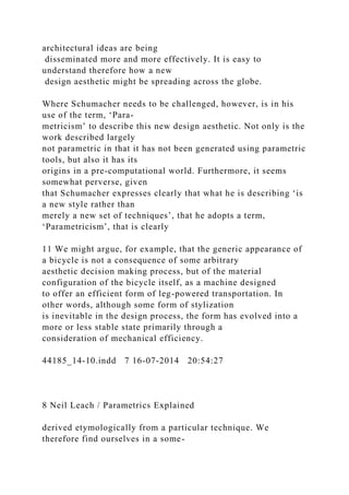 architectural ideas are being
disseminated more and more effectively. It is easy to
understand therefore how a new
design aesthetic might be spreading across the globe.
Where Schumacher needs to be challenged, however, is in his
use of the term, ‘Para-
metricism’ to describe this new design aesthetic. Not only is the
work described largely
not parametric in that it has not been generated using parametric
tools, but also it has its
origins in a pre-computational world. Furthermore, it seems
somewhat perverse, given
that Schumacher expresses clearly that what he is describing ‘is
a new style rather than
merely a new set of techniques’, that he adopts a term,
‘Parametricism’, that is clearly
11 We might argue, for example, that the generic appearance of
a bicycle is not a consequence of some arbitrary
aesthetic decision making process, but of the material
configuration of the bicycle itself, as a machine designed
to offer an efficient form of leg-powered transportation. In
other words, although some form of stylization
is inevitable in the design process, the form has evolved into a
more or less stable state primarily through a
consideration of mechanical efficiency.
44185_14-10.indd 7 16-07-2014 20:54:27
8 Neil Leach / Parametrics Explained
derived etymologically from a particular technique. We
therefore find ourselves in a some-
 