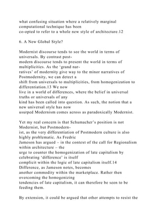 what confusing situation where a relatively marginal
computational technique has been
co-opted to refer to a whole new style of architecture.12
6. A New Global Style?
Modernist discourse tends to see the world in terms of
universals. By contrast post-
modern discourse tends to present the world in terms of
multiplicities. As the ‘grand nar-
ratives’ of modernity give way to the minor narratives of
Postmodernity, we can detect a
shift from universals to multiplicities, from homogenization to
differentiation.13 We now
live in a world of differences, where the belief in universal
truths or universals of any
kind has been called into question. As such, the notion that a
new universal style has now
usurped Modernism comes across as paradoxically Modernist.
Yet my real concern is that Schumacher’s position is not
Modernist, but Postmodern-
ist, as the very differentiation of Postmodern culture is also
highly problematic. As Fredric
Jameson has argued – in the context of the call for Regionalism
within architecture – the
urge to counter the homogenization of late capitalism by
celebrating ‘difference’ is itself
complicit within the logic of late capitalism itself.14
Difference, as Jameson notes, becomes
another commodity within the marketplace. Rather then
overcoming the homogenizing
tendencies of late capitalism, it can therefore be seen to be
feeding them.
By extension, it could be argued that other attempts to resist the
 