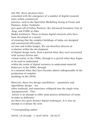 late 90s, these advances have
coincided with the emergence of a number of digital research
units within commercial
practice, such as the Specialist Modelling Group at Foster and
Partners, Gehry Technolo-
gies spun off of Gehry Partners, the Advanced Geometry Unit at
Arup, and CODE at Zaha
Hadid Architects. These in-house digital research units have
been developed as a means
of ensuring that the complex buildings of today are designed
and constructed efficiently,
on time and within budget. We can therefore discern an
evolution within the development
of digital design tools, from a period when they were associated
with science fiction and
virtual reality in the 1990s, through to a period when they began
to be used to understand
within the realm of digital tectonics to understand material
behaviors in the 2000s, through
to a moment when they have become almost indispensable in the
production of complex
buildings in the 2010s.
However, these two design sensibilities – parametric and
algorithmic design – are
often confused, and sometimes collapsed into the single term,
‘parametricism’. This
article is an attempt to offer some precise definitions of terms
in order to differenti-
ate these two quite distinct digital techniques. It is also an
attempt to evaluate the term
* Corresponding author.
44185_14-10.indd 1 16-07-2014 20:54:27
 