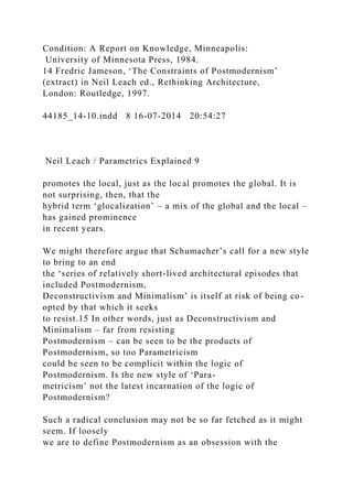 Condition: A Report on Knowledge, Minneapolis:
University of Minnesota Press, 1984.
14 Fredric Jameson, ‘The Constraints of Postmodernism’
(extract) in Neil Leach ed., Rethinking Architecture,
London: Routledge, 1997.
44185_14-10.indd 8 16-07-2014 20:54:27
Neil Leach / Parametrics Explained 9
promotes the local, just as the local promotes the global. It is
not surprising, then, that the
hybrid term ‘glocalization’ – a mix of the global and the local –
has gained prominence
in recent years.
We might therefore argue that Schumacher’s call for a new style
to bring to an end
the ‘series of relatively short-lived architectural episodes that
included Postmodernism,
Deconstructivism and Minimalism’ is itself at risk of being co-
opted by that which it seeks
to resist.15 In other words, just as Deconstructivism and
Minimalism – far from resisting
Postmodernism – can be seen to be the products of
Postmodernism, so too Parametricism
could be seen to be complicit within the logic of
Postmodernism. Is the new style of ‘Para-
metricism’ not the latest incarnation of the logic of
Postmodernism?
Such a radical conclusion may not be so far fetched as it might
seem. If loosely
we are to define Postmodernism as an obsession with the
 
