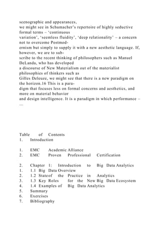 scenographic and appearances,
we might see in Schumacher’s repertoire of highly seductive
formal terms – ‘continuous
variation’, ‘seemless fluidity’, ‘deep relationality’ – a concern
not to overcome Postmod-
ernism but simply to supply it with a new aesthetic language. If,
however, we are to sub-
scribe to the recent thinking of philosophers such as Manuel
DeLanda, who has developed
a discourse of New Materialism out of the materialist
philosophies of thinkers such as
Gilles Deleuze, we might see that there is a new paradigm on
the horizon.16 This is a para-
digm that focuses less on formal concerns and aesthetics, and
more on material behavior
and design intelligence. It is a paradigm in which performance –
…
Table of Contents
1. Introduction
1. EMC Academic Alliance
2. EMC Proven Professional Certification
2. Chapter 1: Introduction to Big Data Analytics
1. 1.1 Big Data Overview
2. 1.2 Stateof the Practice in Analytics
3. 1.3 Key Roles for the New Big Data Ecosystem
4. 1.4 Examples of Big Data Analytics
5. Summary
6. Exercises
7. Bibliography
 
