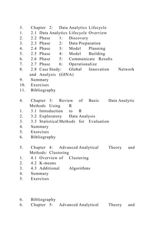 3. Chapter 2: Data Analytics Lifecycle
1. 2.1 Data Analytics Lifecycle Overview
2. 2.2 Phase 1: Discovery
3. 2.3 Phase 2: Data Preparation
4. 2.4 Phase 3: Model Planning
5. 2.5 Phase 4: Model Building
6. 2.6 Phase 5: Communicate Results
7. 2.7 Phase 6: Operationalize
8. 2.8 Case Study: Global Innovation Network
and Analysis (GINA)
9. Summary
10. Exercises
11. Bibliography
4. Chapter 3: Review of Basic Data Analytic
Methods Using R
1. 3.1 Introduction to R
2. 3.2 Exploratory Data Analysis
3. 3.3 Statistical Methods for Evaluation
4. Summary
5. Exercises
6. Bibliography
5. Chapter 4: Advanced Analytical Theory and
Methods: Clustering
1. 4.1 Overview of Clustering
2. 4.2 K-means
3. 4.3 Additional Algorithms
4. Summary
5. Exercises
6. Bibliography
6. Chapter 5: Advanced Analytical Theory and
 