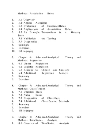 Methods: Association Rules
1. 5.1 Overview
2. 5.2 Apriori Algorithm
3. 5.3 Evaluation of Candidate Rules
4. 5.4 Applications of Association Rules
5. 5.5 An Example: Transactions in a Grocery
Store
6. 5.6 Validation and Testing
7. 5.7 Diagnostics
8. Summary
9. Exercises
10. Bibliography
7. Chapter 6: Advanced Analytical Theory and
Methods: Regression
1. 6.1 Linear Regression
2. 6.2 Logistic Regression
3. 6.3 Reasons to Choose and Cautions
4. 6.4 Additional Regression Models
5. Summary
6. Exercises
8. Chapter 7: Advanced Analytical Theory and
Methods: Classification
1. 7.1 Decision Trees
2. 7.2 Naïve Bayes
3. 7.3 Diagnostics of Classifiers
4. 7.4 Additional Classification Methods
5. Summary
6. Exercises
7. Bibliography
9. Chapter 8: Advanced Analytical Theory and
Methods: TimeSeries Analysis
1. 8.1 Overview of TimeSeries Analysis
 
