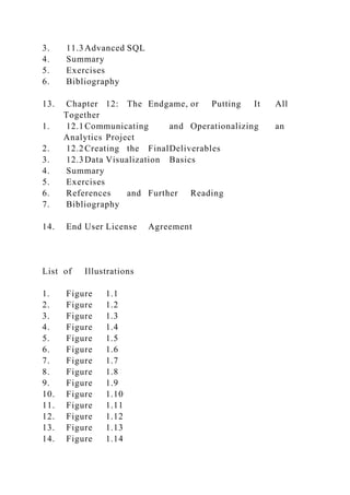 3. 11.3Advanced SQL
4. Summary
5. Exercises
6. Bibliography
13. Chapter 12: The Endgame, or Putting It All
Together
1. 12.1Communicating and Operationalizing an
Analytics Project
2. 12.2Creating the FinalDeliverables
3. 12.3Data Visualization Basics
4. Summary
5. Exercises
6. References and Further Reading
7. Bibliography
14. End User License Agreement
List of Illustrations
1. Figure 1.1
2. Figure 1.2
3. Figure 1.3
4. Figure 1.4
5. Figure 1.5
6. Figure 1.6
7. Figure 1.7
8. Figure 1.8
9. Figure 1.9
10. Figure 1.10
11. Figure 1.11
12. Figure 1.12
13. Figure 1.13
14. Figure 1.14
 