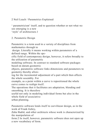 2 Neil Leach / Parametrics Explained
‘ parametricism’ itself, and to question whether or not what we
see emerging is a new
‘style’ of architecture.1
2. Parametric Design
Parametric is a term used in a variety of disciplines from
mathematics through to
design. Literally it means working within parameters of a
defined range. Within the spe-
cific field of contemporary design, however, it refers broadly to
the utilization of parametric
modeling software. In contrast to standard software packages
based on datum geometric
objects, parametric software links dimensions and parameters to
geometry thereby allow-
ing for the incremental adjustment of a part which then affects
the whole assembly. For
example, as a point within a curve is repositioned the whole
curve comes to realign itself.
The operations that it facilitates are adaptation, blending and
smoothing. It is therefore
useful not only in modeling individual forms but also in the
whole field of associative
urban planning.
Parametric software lends itself to curvilinear design, as in the
work of Frank Gehry,
Zaha Hadid, and other architects whose work is characterized by
the manipulation of
form.2 In itself, however, parametric software does not open up
a new vocabulary of form.
 
