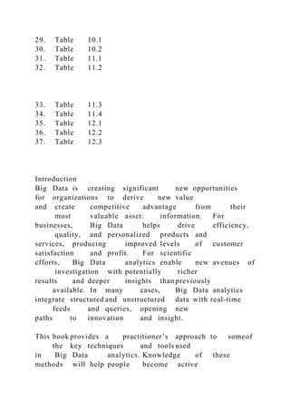 29. Table 10.1
30. Table 10.2
31. Table 11.1
32. Table 11.2
33. Table 11.3
34. Table 11.4
35. Table 12.1
36. Table 12.2
37. Table 12.3
Introduction
Big Data is creating significant new opportunities
for organizations to derive new value
and create competitive advantage from their
most valuable asset: information. For
businesses, Big Data helps drive efficiency,
quality, and personalized products and
services, producing improved levels of customer
satisfaction and profit. For scientific
efforts, Big Data analytics enable new avenues of
investigation with potentially richer
results and deeper insights than previously
available. In many cases, Big Data analytics
integrate structured and unstructured data with real-time
feeds and queries, opening new
paths to innovation and insight.
This book provides a practitioner’s approach to someof
the key techniques and tools used
in Big Data analytics. Knowledge of these
methods will help people become active
 