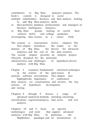 contributors to Big Data analytics projects. The
book’s content is designed to assist
multiple stakeholders: business and data analysts looking
to add Big Data analytics skills
to their portfolio; database professionals and managers of
business intelligence, analytics,
or Big Data groups looking to enrich their
analytic skills; and college graduates
investigating data science as a career field.
The content is structured in twelve chapters. The
first chapter introduces the reader to the
domain of Big Data, the drivers for advanced
analytics, and the role of the data scientist.
The second chapter presents an analytic project
lifecycle designed for the particular
characteristics and challenges of hypothesis-driven
analysis with Big Data.
Chapter 3 examines fundamental statistical techniques
in the context of the open source R
analytic software environment. This chapter also
highlights the importance of exploratory
data analysis via visualizations and reviews the key
notions of hypothesis development
and testing.
Chapters 4 through 9 discuss a range of
advanced analytical methods, including clustering,
classification, regressionanalysis, time series and text
analysis.
Chapters 10 and 11 focus on specific
technologies and tools that support advanced
analytics with Big Data. In particular, the
MapReduce paradigm and its instantiation in
 