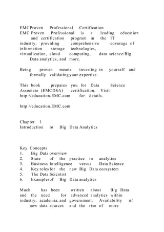 EMCProven Professional Certification
EMC Proven Professional is a leading education
and certification program in the IT
industry, providing comprehensive coverage of
information storage technologies,
virtualization, cloud computing, data science/Big
Data analytics, and more.
Being proven means investing in yourself and
formally validating your expertise.
This book prepares you for Data Science
Associate (EMCDSA) certification. Visit
http://education.EMC.com for details.
http://education.EMC.com
Chapter 1
Introduction to Big Data Analytics
Key Concepts
1. Big Data overview
2. State of the practice in analytics
3. Business Intelligence versus Data Science
4. Key roles for the new Big Data ecosystem
5. The Data Scientist
6. Examplesof Big Data analytics
Much has been written about Big Data
and the need for advanced analytics within
industry, academia, and government. Availability of
new data sources and the rise of more
 