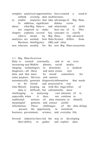 complex analytical opportunities have created a need to
rethink existing data architectures
to enable analytics that take advantage of Big Data.
In addition, significant debate exists
about what Big Data is and what kinds of skills
are required to make best use of it. This
chapter explains several key concepts to clarify
what is meant by Big Data, why advanced
analytics are needed, how Data Science differs from
Business Intelligence (BI), and what
new roles are needed for the new Big Data ecosystem.
1.1 Big Data Overview
Data is created constantly, and at an ever-
increasing rate.Mobile phones, social media,
imaging technologies to determine a medical
diagnosis—all these and more create new
data, and that must be stored somewhere for
some purpose. Devices and sensors
automatically generate diagnosticinformation that needs
to be stored and processed in real
time.Merely keeping up with this huge influx of
data is difficult, but substantially more
challenging is analyzing vast amounts of it,
especially when it does not conform to
traditional notions of data structure, to identify
meaningful patterns and extract useful
information. These challenges of the data deluge
present the opportunity to transform
business, government, science, and everyday life.
Several industries have led the way in developing
their ability to gather and exploit data:
 