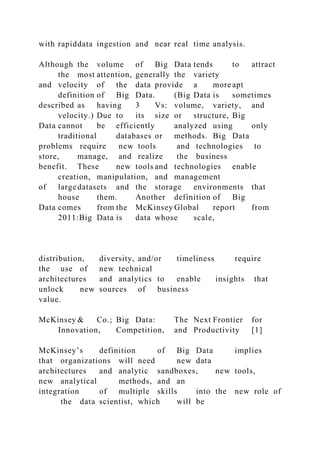 with rapiddata ingestion and near real time analysis.
Although the volume of Big Data tends to attract
the most attention, generally the variety
and velocity of the data provide a more apt
definition of Big Data. (Big Data is sometimes
described as having 3 Vs: volume, variety, and
velocity.) Due to its size or structure, Big
Data cannot be efficiently analyzed using only
traditional databases or methods. Big Data
problems require new tools and technologies to
store, manage, and realize the business
benefit. These new tools and technologies enable
creation, manipulation, and management
of largedatasets and the storage environments that
house them. Another definition of Big
Data comes from the McKinsey Global report from
2011:Big Data is data whose scale,
distribution, diversity, and/or timeliness require
the use of new technical
architectures and analytics to enable insights that
unlock new sources of business
value.
McKinsey & Co.; Big Data: The Next Frontier for
Innovation, Competition, and Productivity [1]
McKinsey’s definition of Big Data implies
that organizations will need new data
architectures and analytic sandboxes, new tools,
new analytical methods, and an
integration of multiple skills into the new role of
the data scientist, which will be
 