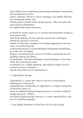 Such offices were modeling using analog techniques long before
the introduction of para-
metric software. However, these techniques are highly efficient
for remodeling forms, and
afford greater control in the design process. They also provide
more precise information
for digital fabrication processes.
It would be wrong, however, to assume that parametric design is
concerned solely
with form-making. On the contrary, parametric techniques
afford the architect with new
modes of efficiency compared to standard approaches and new
ways of coordinating the
construction process (called Building Information Modelling),
as in the case of Digital
Project, an architectural version of CATIA customized for the
building industry by Gehry
Technologies. The big advantage of such packages is that they
allow the construction team
to interface on a single platform, and afford a higher level of
control in terms of monitor-
ing the time and cost of construction.3
3. Algorithmic Design
Algorithmic is a term that refers to the use of procedural
techniques in solving de-
sign problems. Technically an algorithm is a simple instruction.
It therefore relates as
much to standard analog design processes, as it does to digital
design processes. Within
the field of digital design, however, it refers specifically to the
use of scripting languages
1 I am deeply indebted to Nick Pisca for his advice and
 