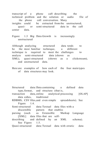 transcript of a phone call describing the
technical problem and the solution or audio file of
the phone call conversation. Many
insights could be extracted from the unstructured,
quasi- or semi-structured data in the call
center data.
Figure 1.3 Big Data Growth is increasingly
unstructured
Although analyzing structured data tends to
be the most familiar technique, a different
technique is required to meet the challenges to
analyze semi-structured data (shown as
XML), quasi-structured (shown as a clickstream),
and unstructured data.
Here are examples of how each of the four main types
of data structures may look.
Structured data: Data containing a defined data
type, format, and structure (that is,
transaction data, online analytical processing [OLAP]
data cubes, traditional
RDBMS, CSV files,and even simple spreadsheets). See
Figure 1.4.
Semi-structured data: Textual data files with a
discernible pattern that enables
parsing (such as Extensible Markup Language
[XML] data files that are self-
describing and defined by an XML schema).
See Figure 1.5.
Quasi-structured data: Textual data with erratic data
 