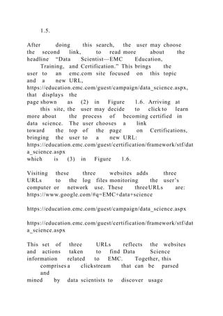 1.5.
After doing this search, the user may choose
the second link, to read more about the
headline “Data Scientist—EMC Education,
Training, and Certification.” This brings the
user to an emc.com site focused on this topic
and a new URL,
https://education.emc.com/guest/campaign/data_science.aspx,
that displays the
page shown as (2) in Figure 1.6. Arriving at
this site, the user may decide to click to learn
more about the process of becoming certified in
data science. The user chooses a link
toward the top of the page on Certifications,
bringing the user to a new URL:
https://education.emc.com/guest/certification/framework/stf/dat
a_science.aspx
which is (3) in Figure 1.6.
Visiting these three websites adds three
URLs to the log files monitoring the user’s
computer or network use. These threeURLs are:
https://www.google.com/#q=EMC+data+science
https://education.emc.com/guest/campaign/data_science.aspx
https://education.emc.com/guest/certification/framework/stf/dat
a_science.aspx
This set of three URLs reflects the websites
and actions taken to find Data Science
information related to EMC. Together, this
comprises a clickstream that can be parsed
and
mined by data scientists to discover usage
 
