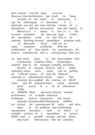 have control over the logic involved.
However, their proliferation can result in “many
versions of the truth.” In otherwords, it
can be challenging to determine if a
particular user has the most relevant version of a
spreadsheet, with the most current data and logicin it.
Moreover,if a laptop is lost or a file
becomes corrupted, the data and logic within
the spreadsheet could be lost. This is an
ongoing challenge because spreadsheet programs such
as Microsoft Excel still run on
many computers worldwide. With the
proliferation of data islands (or spreadmarts), the
need to centralize the data is more pressing than ever.
As data needs grew, so did more scalable data
warehousing solutions. These technologies
enabled data to be managed centrally, providing
benefits of security, failover, and a single
repository where users could rely on getting
an “official” source of data for financial
reporting or othermission-critical tasks. This
structure also enabled the creation of OLAP
cubes and BI analytical tools, which provided
quick access to a set of dimensions
within
an RDBMS. More advanced features enabled
performance of in-depth analytical
techniques such as regressions and neural
networks. EnterpriseData Warehouses (EDWs)
are critical for reporting and BI tasks and solve
many of the problems that proliferating
spreadsheets introduce, such as which of
multiple versions of a spreadsheet is correct.
EDWs—and a good BI strategy—provide direct
data feeds from sources that are centrally
 
