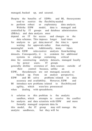 managed, backed up, and secured.
Despite the benefits of EDWs and BI, thesesystems
tend to restrict the flexibility needed
to perform robust or exploratory data analysis.
With the EDW model, data is managed and
controlled by IT groups and database administrators
(DBAs), and data analysts must
depend on IT for access and changes to the
data schemas. This imposes longer lead times
for analysts to get data; most of the time is spent
waiting for approvals rather than starting
meaningful work. Additionally, many times
the EDW rules restrict analysts from building
datasets. Consequently, it is common for additional
systems to emerge containing critical
data for constructing analytic datasets, managed locally
by power users. IT groups
generally dislike existence of data sources outside of
their control because, unlike an
EDW, thesedatasets are not managed, secured, or
backed up. From an analyst perspective,
EDW and BI solve problems related to data
accuracy and availability. However, EDW and
BI introduce new problems related to flexibility and
agility, which were less pronounced
when dealing with spreadsheets.
A solution to this problem is the analytic
sandbox, which attempts to resolve the conflict
for analysts and data scientists with EDW and more
formally managed corporate data. In
this model, the IT group may still manage the
analytic sandboxes, but they will be
 