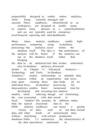 purposefully designed to enable robust analytics,
while being centrally managed and
secured. These sandboxes, oftenreferred to as
workspaces, are designed to enable teams
to explore many datasets in a controlled fashion
and are not typically used for enterprise-
level financial reporting and sales dashboards.
Many times, analytic sandboxes enable high-
performance computing using in-database
processing—the analytics occur within the
database itself. The idea is that performance of
the analysis will be better if the analytics are
run in the database itself, rather than
bringing
the data to an analytical tool that resides somewhere
else. In-database analytics, discussed
further in Chapter 11, “Advanced Analytics—
Technology and Tools: In-Database
Analytics,” creates relationships to multiple data
sources within an organization and saves
time spent creating these data feeds on an
individual basis. In-database processing for
deep analytics enables faster turnaround time for
developing and executing new analytic
models, while reducing, though not eliminating,
the cost associated with data stored in
local, “shadow” file systems. In addition, rather
than the typical structured data in the
EDW, analytic sandboxes can house a greater
variety of data, such as raw data, textual
data, and other kinds of unstructured data,
without interfering with critical production
databases.Table 1.1 summarizes the characteristics of
the data repositories mentioned in
 