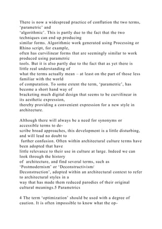 There is now a widespread practice of conflation the two terms,
‘parametric’ and
‘algorithmic’. This is partly due to the fact that the two
techniques can end up producing
similar forms. Algorithmic work generated using Processing or
Rhino script, for example,
often has curvilinear forms that are seemingly similar to work
produced using parametric
tools. But it is also partly due to the fact that as yet there is
little real understanding of
what the terms actually mean – at least on the part of those less
familiar with the world
of computation. To some extent the term, ‘parametric’, has
become a short hand way of
bracketing much digital design that seems to be curvilinear in
its aesthetic expression,
thereby providing a convenient expression for a new style in
architecture.
Although there will always be a need for synonyms or
accessible terms to de-
scribe broad approaches, this development is a little disturbing,
and will lead no doubt to
further confusion. Often within architectural culture terms have
been adopted that have
little relevance to their use in culture at large. Indeed we can
look through the history
of architecture, and find several terms, such as
‘Postmodernism’ or ‘Deconstructivism/
Deconstruction’, adopted within an architectural context to refer
to architectural styles in a
way that has made them reduced parodies of their original
cultural meanings.5 Parametrics
4 The term ‘optimization’ should be used with a degree of
caution. It is often impossible to know what the op-
 