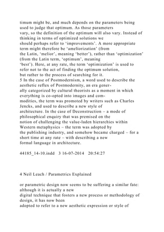 timum might be, and much depends on the parameters being
used to judge that optimum. As those parameters
vary, so the definition of the optimum will also vary. Instead of
thinking in terms of optimized solutions we
should perhaps refer to ‘improvements’. A more appropriate
term might therefore be ‘ameliorization’ (from
the Latin, ‘melior’, meaning ‘better’), rather than ‘optimization’
(from the Latin term, ‘optimum’, meaning
‘best’). Here, at any rate, the term ‘optimization’ is used to
refer not to the act of finding the optimum solution,
but rather to the process of searching for it.
5 In the case of Postmodernism, a word used to describe the
aesthetic reflex of Postmodernity, an era gener-
ally categorized by cultural theorists as a moment in which
everything is co-opted into images and com-
modities, the term was promoted by writers such as Charles
Jencks, and used to describe a new style of
architecture. In the case of Deconstruction – a mode of
philosophical enquiry that was premised on the
notion of challenging the value-laden hierarchies within
Western metaphysics – the term was adopted by
the publishing industry, and somehow became charged – for a
short time at any rate – with describing a new
formal language in architecture.
44185_14-10.indd 3 16-07-2014 20:54:27
4 Neil Leach / Parametrics Explained
or parametric design now seems to be suffering a similar fate:
although it is actually a new
digital technique that fosters a new process or methodology of
design, it has now been
adopted to refer to a new aesthetic expression or style of
 