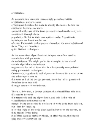 architecture.
As computation becomes increasingly prevalent within
architectural culture, some
effort must therefore be made to clarify the terms, before the
confusion becomes so wide-
spread that the use of the term parametric to describe a style is
sanctioned through sheer
popularity. So let us state here quite clearly: Algorithmic
techniques are based on the use
of code. Parametric techniques are based on the manipulation of
form. They are therefore
quite distinct techniques.
At the same time algorithmic techniques are often used in
association with paramet-
ric techniques. We might point, for example, to the use of
certain algorithmic techniques
to generate the initial form that is subsequently manipulated
using parametric techniques.
Conversely, algorithmic techniques can be used for optimization
and other operations at
the other end of the design process, once the initial generated
form has been modeled
through parametric techniques.
There is, however, a deeper concern that destabilizes this neat
distinction between
the parametric and the algorithmic, and this is the role of
visualization in the process of
design. Many architects do not learn to write code from scratch,
but learn by ‘hacking
into’ the logic of the code displayed in boxes on the screen, as
they model forms using
platforms such as Maya or Rhino. In other words, the code is
used merely to provide the
 