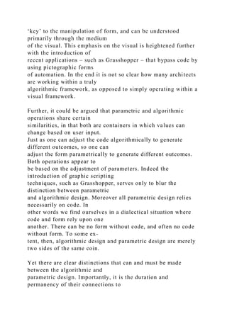 ‘key’ to the manipulation of form, and can be understood
primarily through the medium
of the visual. This emphasis on the visual is heightened further
with the introduction of
recent applications – such as Grasshopper – that bypass code by
using pictographic forms
of automation. In the end it is not so clear how many architects
are working within a truly
algorithmic framework, as opposed to simply operating within a
visual framework.
Further, it could be argued that parametric and algorithmic
operations share certain
similarities, in that both are containers in which values can
change based on user input.
Just as one can adjust the code algorithmically to generate
different outcomes, so one can
adjust the form parametrically to generate different outcomes.
Both operations appear to
be based on the adjustment of parameters. Indeed the
introduction of graphic scripting
techniques, such as Grasshopper, serves only to blur the
distinction between parametric
and algorithmic design. Moreover all parametric design relies
necessarily on code. In
other words we find ourselves in a dialectical situation where
code and form rely upon one
another. There can be no form without code, and often no code
without form. To some ex-
tent, then, algorithmic design and parametric design are merely
two sides of the same coin.
Yet there are clear distinctions that can and must be made
between the algorithmic and
parametric design. Importantly, it is the duration and
permanency of their connections to
 